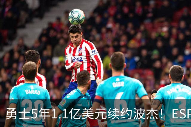 勇士5年1.1亿美元续约波杰！ESPN评级为B-：合同年限拉低评分