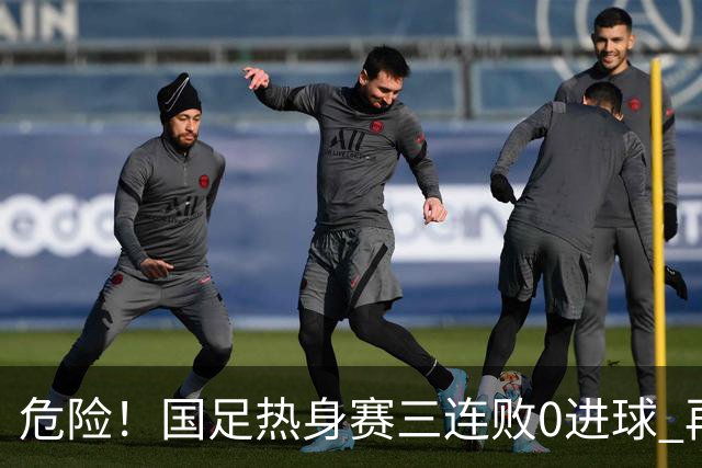 危险！国足热身赛三连败0进球 再输恐无法竞争世界杯名额