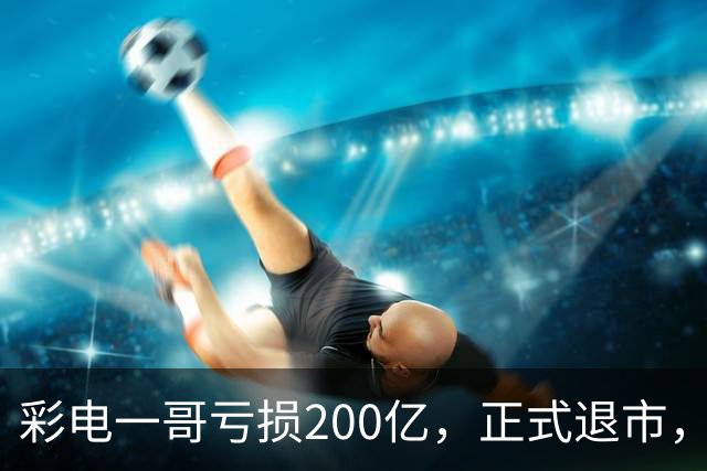 彩电一哥亏损200亿，正式退市，一个时代结束了