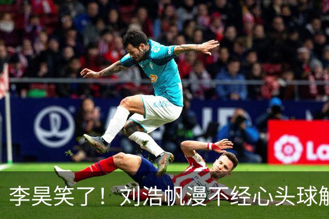李昊笑了！刘浩帆漫不经心头球解围，险些往自家门里顶
