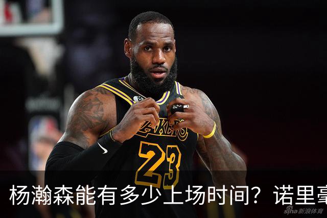 杨瀚森能有多少上场时间？诺里毫不客气说出心里话，说得很实在