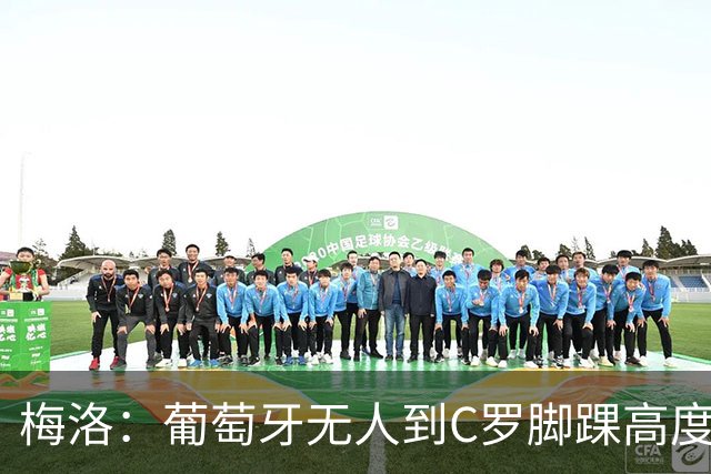 梅洛：葡萄牙无人到C罗脚踝高度！C罗亲自点赞发声