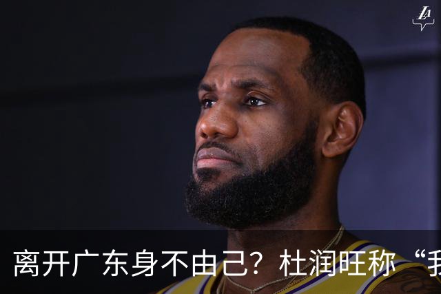 离开广东身不由己？杜润旺称“我也想回家” 杜锋遗憾他离队