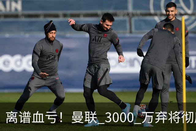 离谱血亏！曼联 3000 万弃将彻底封神！实力碾压全欧