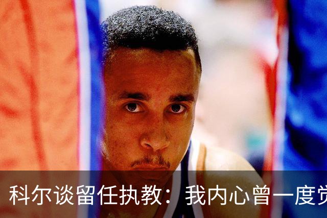 科尔谈留任执教：我内心曾一度觉得 球队也许是时候引入新的声音