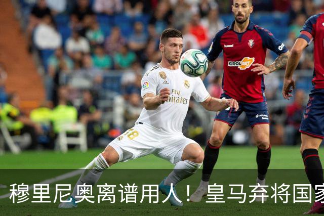 穆里尼奥离谱用人！皇马弃将国家队爆发！伯纳乌新援彻底被碾压