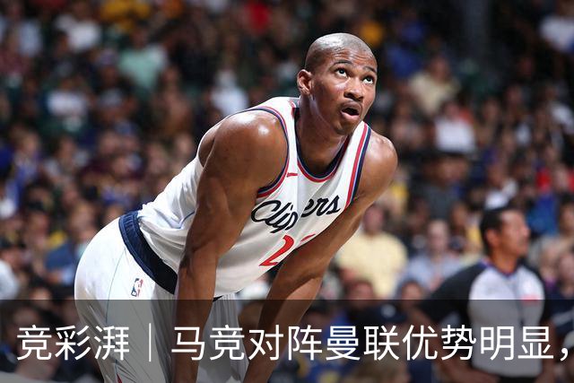 竞彩湃｜马竞对阵曼联优势明显，那不勒斯不惧黄潜