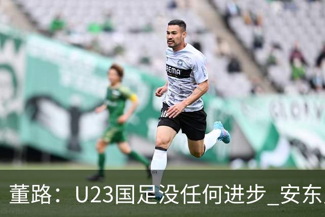 董路：U23国足没任何进步 安东尼奥不会总结 我们上哪儿进世界杯？