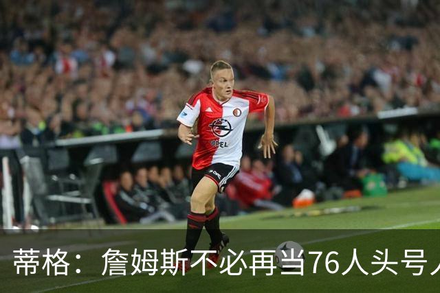 蒂格：詹姆斯不必再当76人头号人物 但如果连败 压力都在他身上