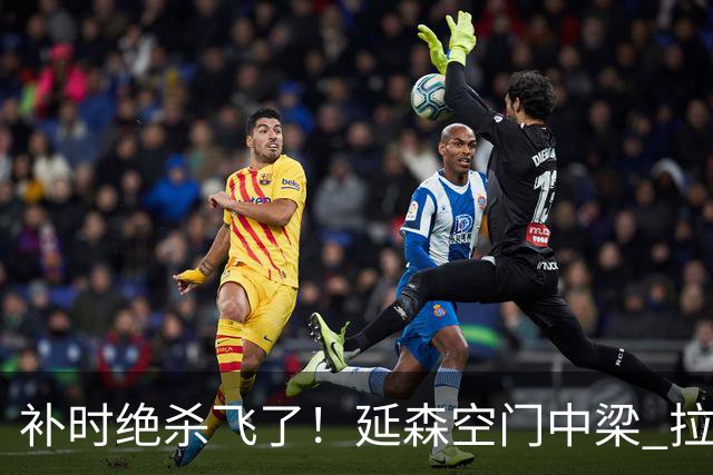补时绝杀飞了！延森空门中梁 拉科1-1莱万特