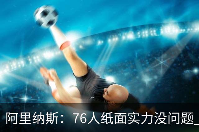阿里纳斯：76人纸面实力没问题 真正考验是谁愿意让出球权和角色