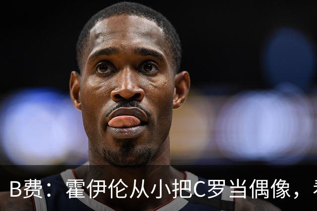 B费：霍伊伦从小把C罗当偶像，看到他模仿Siu我很自豪