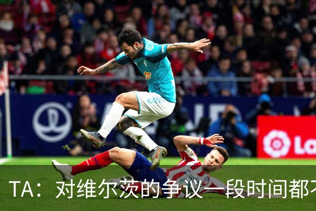 TA：对维尔茨的争议一段时间都不会停止 他有天赋但难以持续表现